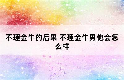 不理金牛的后果 不理金牛男他会怎么样